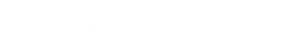 あなたは今こんなことで 悩んでいませんか？