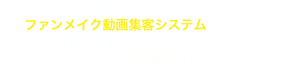 こんな悩みを抱えていた人が ファンメイク動画集客システムを構築し どんな結果を出すことができたのか？ （ほんの一部を公開します）