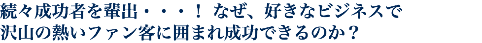 続々成功者を輩出・・・！ なぜ、好きなビジネスで 沢山の熱いファン客に囲まれ成功できるのか？