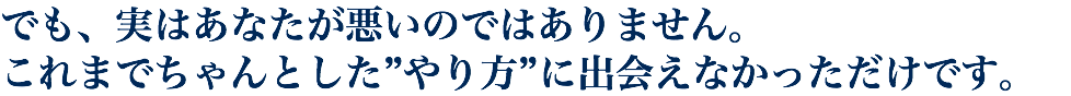 でも、実はあなたが悪いのではありません。 これまでちゃんとした”やり方”に出会えなかっただけです。