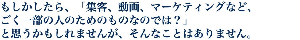もしかしたら、「集客、動画、マーケティングなど、 ごく一部の人のためのものなのでは？」 と思うかもしれませんが、そんなことはありません。