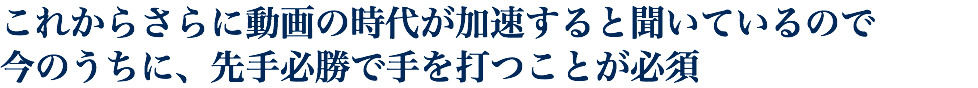 これからさらに動画の時代が加速すると聞いているので 今のうちに、先手必勝で手を打つことが必須