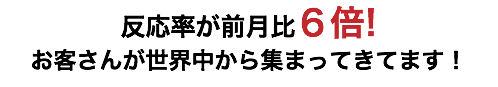 反応率が前月比６倍! お客さんが世界中から集まってきてます！