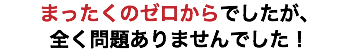 まったくのゼロからでしたが、 全く問題ありませんでした！