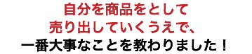 自分を商品をとして 売り出していくうえで、 一番大事なことを教わりました！