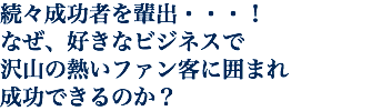 続々成功者を輩出・・・！ なぜ、好きなビジネスで 沢山の熱いファン客に囲まれ 成功できるのか？