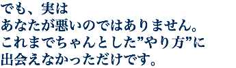 でも、実は あなたが悪いのではありません。 これまでちゃんとした”やり方”に 出会えなかっただけです。