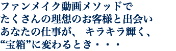 ファンメイク動画メソッドで たくさんの理想のお客様と出会い あなたの仕事が、 キラキラ輝く、 “宝箱”に変わるとき・・・