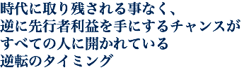 時代に取り残される事なく、 逆に先行者利益を手にするチャンスが すべての人に開かれている 逆転のタイミング
