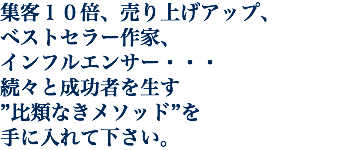 集客１０倍、売り上げアップ、 ベストセラー作家、 インフルエンサー・・・ 続々と成功者を生す ”比類なきメソッド”を 手に入れて下さい。
