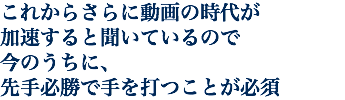 これからさらに動画の時代が 加速すると聞いているので 今のうちに、 先手必勝で手を打つことが必須