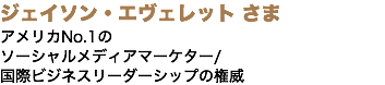 ジェイソン・エヴェレット さま アメリカNo.1の ソーシャルメディアマーケター/ 国際ビジネスリーダーシップの権威
