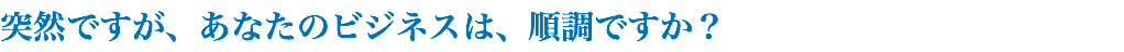 突然ですが、あなたのビジネスは、順調ですか？