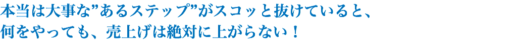 本当は大事な”あるステップ”がスコッと抜けていると、 何をやっても、売上げは絶対に上がらない！
