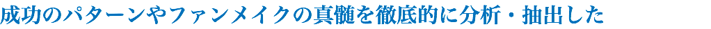 成功のパターンやファンメイクの真髄を徹底的に分析・抽出した