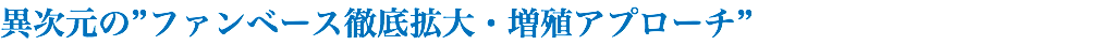 異次元の”ファンベース徹底拡大・増殖アプローチ”