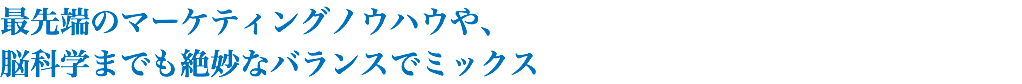 最先端のマーケティングノウハウや、 脳科学までも絶妙なバランスでミックス