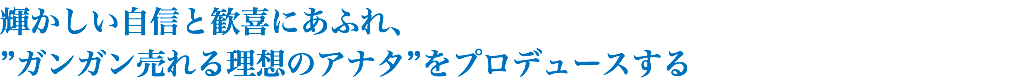 輝かしい自信と歓喜にあふれ、 ”ガンガン売れる理想のアナタ”をプロデュースする