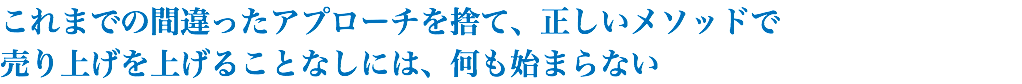 これまでの間違ったアプローチを捨て、正しいメソッドで 売り上げを上げることなしには、何も始まらない