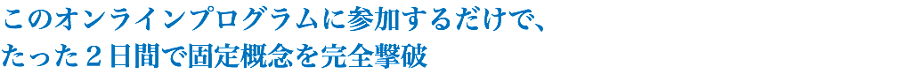 このオンラインプログラムに参加するだけで、 たった２日間で固定概念を完全撃破