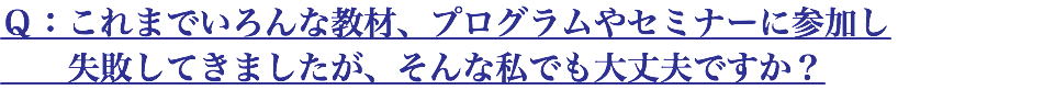 Ｑ：これまでいろんな教材、プログラムやセミナーに参加し 失敗してきましたが、そんな私でも大丈夫ですか？