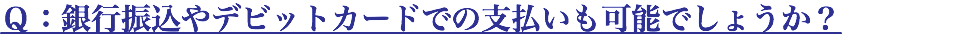 Ｑ：銀行振込やデビットカードでの支払いも可能でしょうか？