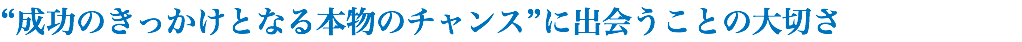 “成功のきっかけとなる本物のチャンス”に出会うことの大切さ