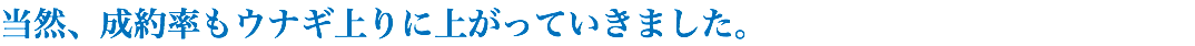 当然、成約率もウナギ上りに上がっていきました。