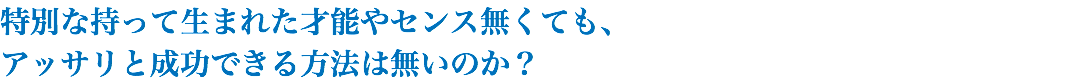 特別な持って生まれた才能やセンス無くても、 アッサリと成功できる方法は無いのか？