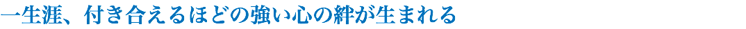 一生涯、付き合えるほどの強い心の絆が生まれる