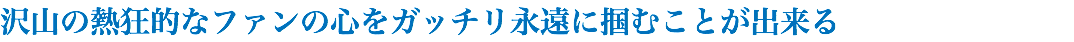 沢山の熱狂的なファンの心をガッチリ永遠に掴むことが出来る