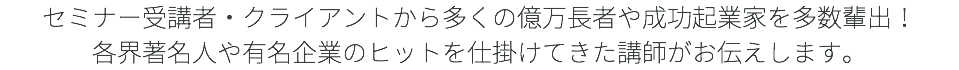 セミナー受講者・クライアントから多くの億万長者や成功起業家を多数輩出！ 各界著名人や有名企業のヒットを仕掛けてきた講師がお伝えします。