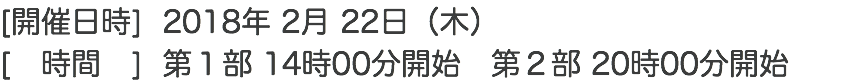 [開催日時] 2018年 2月 22日（木） [　時間　] 第１部 14時00分開始　第２部 20時00分開始